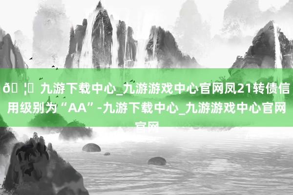 🦄九游下载中心_九游游戏中心官网凤21转债信用级别为“AA”-九游下载中心_九游游戏中心官网