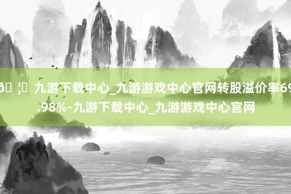 🦄九游下载中心_九游游戏中心官网转股溢价率69.98%-九游下载中心_九游游戏中心官网