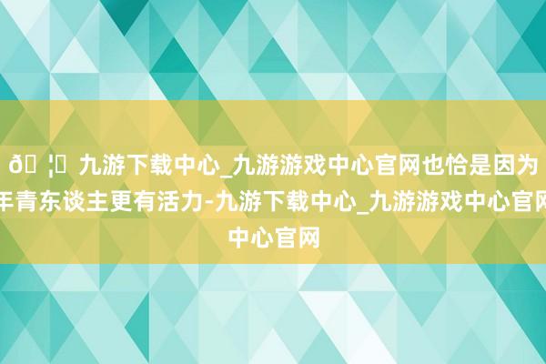 🦄九游下载中心_九游游戏中心官网也恰是因为年青东谈主更有活力-九游下载中心_九游游戏中心官网