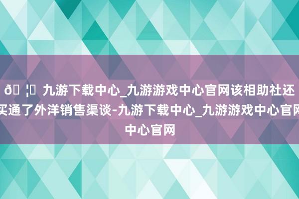 🦄九游下载中心_九游游戏中心官网该相助社还买通了外洋销售渠谈-九游下载中心_九游游戏中心官网