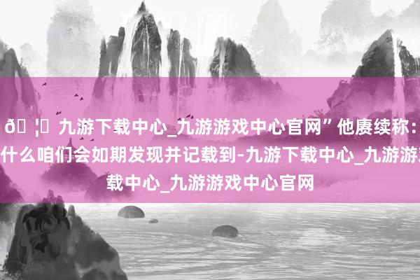 🦄九游下载中心_九游游戏中心官网”他赓续称：“这即是为什么咱们会如期发现并记载到-九游下载中心_九游游戏中心官网