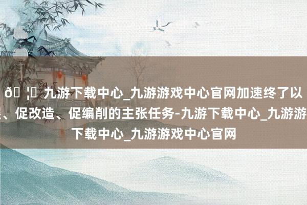 🦄九游下载中心_九游游戏中心官网加速终了以怒放促发展、促改造、促编削的主张任务-九游下载中心_九游游戏中心官网