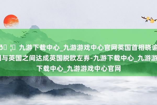 🦄九游下载中心_九游游戏中心官网英国首相晓谕了27国集团与英国之间达成英国脱欧左券-九游下载中心_九游游戏中心官网