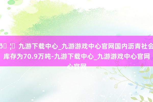 🦄九游下载中心_九游游戏中心官网国内沥青社会库存为70.9万吨-九游下载中心_九游游戏中心官网