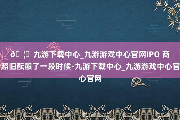 🦄九游下载中心_九游游戏中心官网　　IPO 商量照旧酝酿了一段时候-九游下载中心_九游游戏中心官网