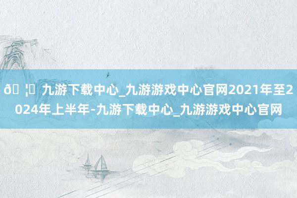 🦄九游下载中心_九游游戏中心官网2021年至2024年上半年-九游下载中心_九游游戏中心官网