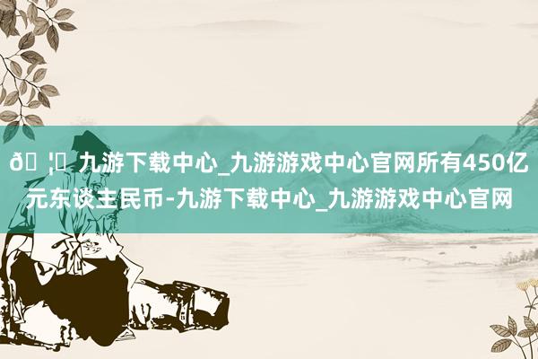 🦄九游下载中心_九游游戏中心官网所有450亿元东谈主民币-九游下载中心_九游游戏中心官网