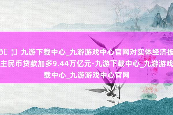 🦄九游下载中心_九游游戏中心官网对实体经济披发的东谈主民币贷款加多9.44万亿元-九游下载中心_九游游戏中心官网