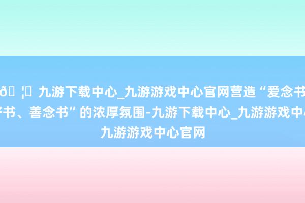 🦄九游下载中心_九游游戏中心官网营造“爱念书、读好书、善念书”的浓厚氛围-九游下载中心_九游游戏中心官网