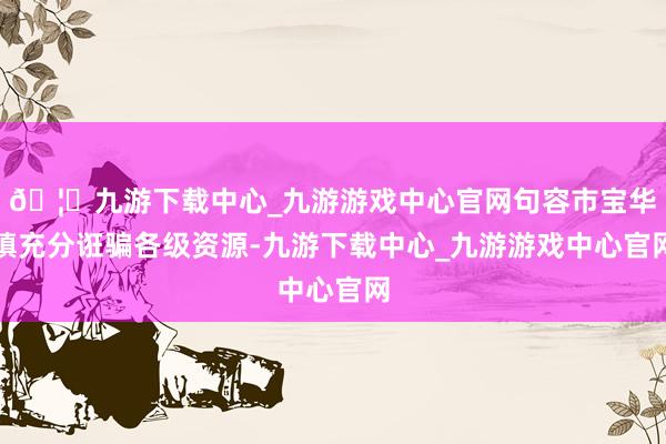 🦄九游下载中心_九游游戏中心官网句容市宝华镇充分诳骗各级资源-九游下载中心_九游游戏中心官网