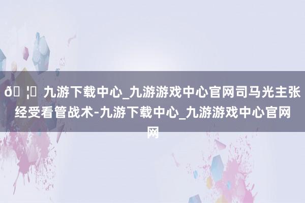 🦄九游下载中心_九游游戏中心官网司马光主张经受看管战术-九游下载中心_九游游戏中心官网