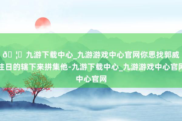 🦄九游下载中心_九游游戏中心官网你思找郭威往日的辖下来拼集他-九游下载中心_九游游戏中心官网