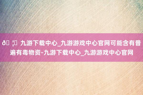 🦄九游下载中心_九游游戏中心官网可能含有普遍有毒物资-九游下载中心_九游游戏中心官网