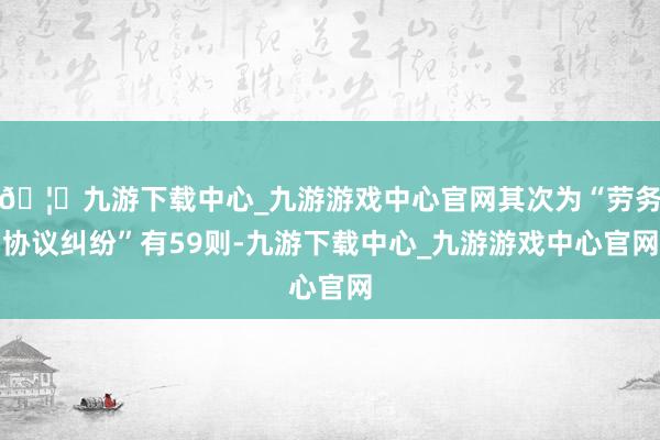 🦄九游下载中心_九游游戏中心官网其次为“劳务协议纠纷”有59则-九游下载中心_九游游戏中心官网