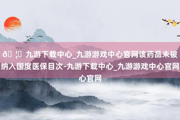 🦄九游下载中心_九游游戏中心官网该药品未被纳入国度医保目次-九游下载中心_九游游戏中心官网