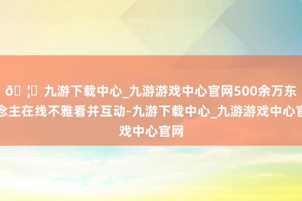 🦄九游下载中心_九游游戏中心官网500余万东说念主在线不雅看并互动-九游下载中心_九游游戏中心官网