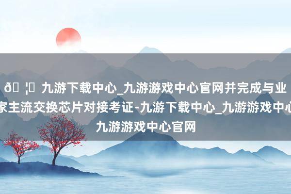 🦄九游下载中心_九游游戏中心官网并完成与业界多家主流交换芯片对接考证-九游下载中心_九游游戏中心官网