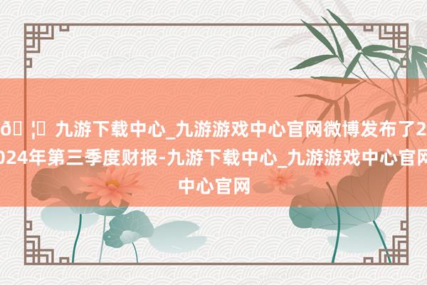 🦄九游下载中心_九游游戏中心官网微博发布了2024年第三季度财报-九游下载中心_九游游戏中心官网