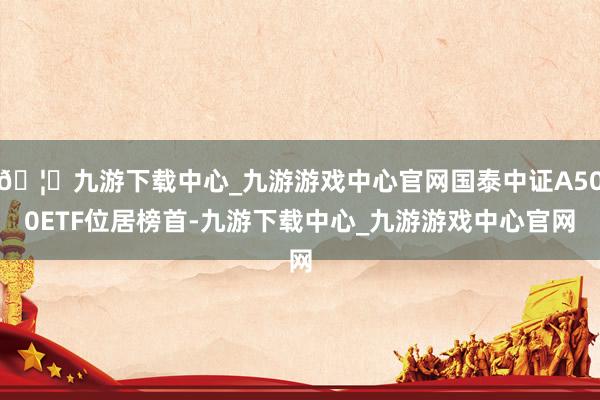 🦄九游下载中心_九游游戏中心官网国泰中证A500ETF位居榜首-九游下载中心_九游游戏中心官网