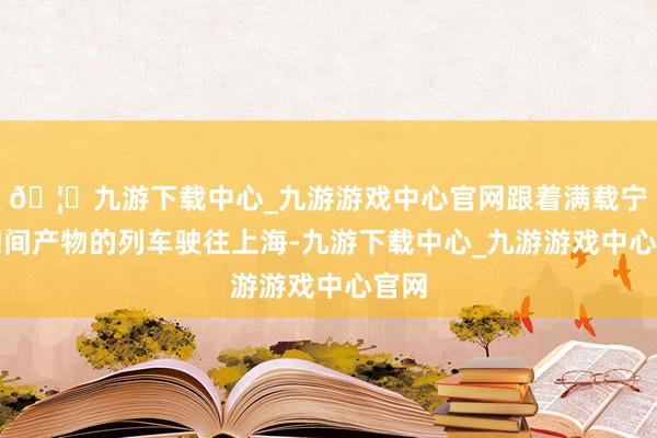 🦄九游下载中心_九游游戏中心官网跟着满载宁德期间产物的列车驶往上海-九游下载中心_九游游戏中心官网