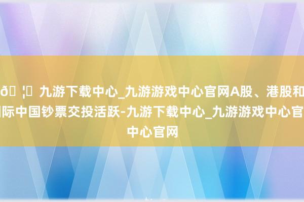 🦄九游下载中心_九游游戏中心官网A股、港股和国际中国钞票交投活跃-九游下载中心_九游游戏中心官网