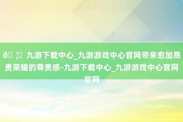 🦄九游下载中心_九游游戏中心官网带来愈加昂贵荣耀的尊贵感-九游下载中心_九游游戏中心官网