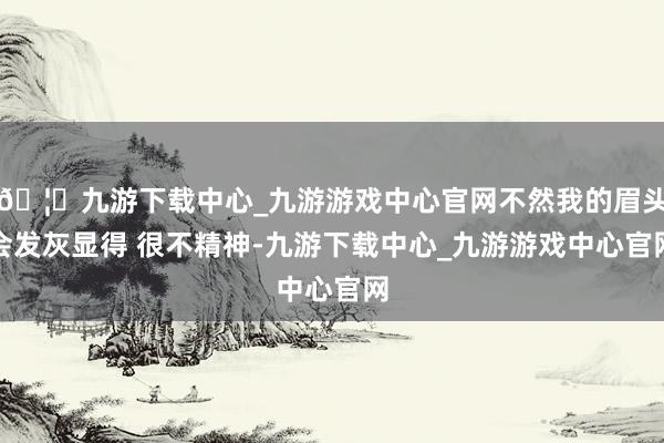 🦄九游下载中心_九游游戏中心官网不然我的眉头会发灰显得 很不精神-九游下载中心_九游游戏中心官网