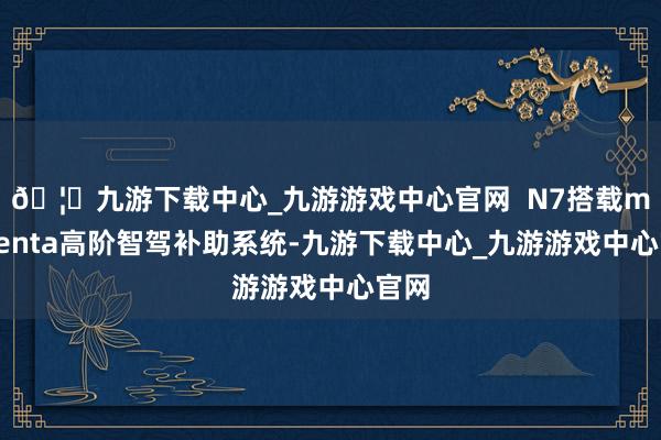 🦄九游下载中心_九游游戏中心官网  N7搭载momenta高阶智驾补助系统-九游下载中心_九游游戏中心官网