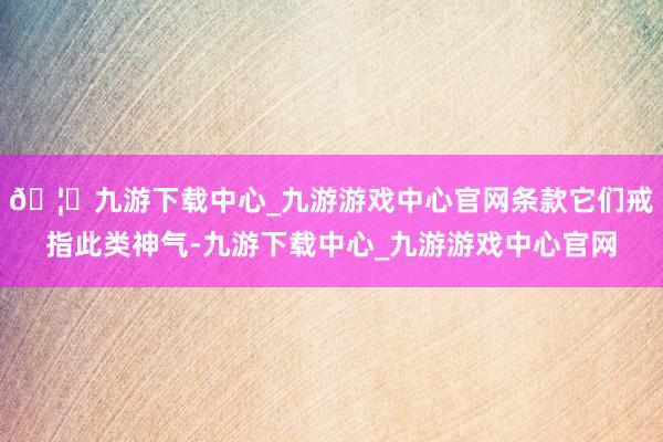 🦄九游下载中心_九游游戏中心官网条款它们戒指此类神气-九游下载中心_九游游戏中心官网