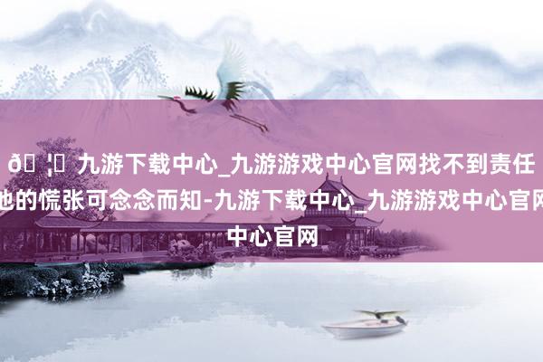 🦄九游下载中心_九游游戏中心官网找不到责任他的慌张可念念而知-九游下载中心_九游游戏中心官网