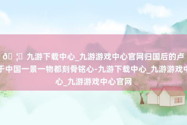 🦄九游下载中心_九游游戏中心官网归国后的卢安克关于中国一景一物都刻骨铭心-九游下载中心_九游游戏中心官网