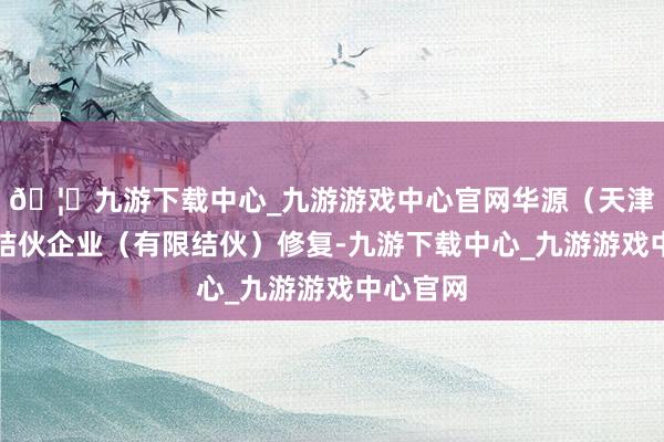 🦄九游下载中心_九游游戏中心官网华源（天津）投资结伙企业（有限结伙）修复-九游下载中心_九游游戏中心官网