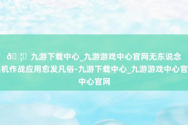 🦄九游下载中心_九游游戏中心官网　　无东说念主机作战应用愈发凡俗-九游下载中心_九游游戏中心官网