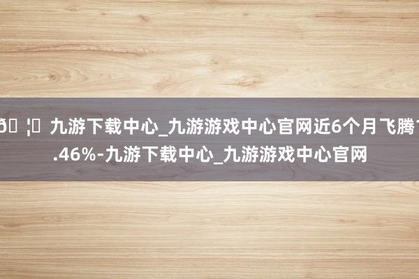 🦄九游下载中心_九游游戏中心官网近6个月飞腾1.46%-九游下载中心_九游游戏中心官网