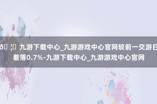 🦄九游下载中心_九游游戏中心官网较前一交游日着落0.7%-九游下载中心_九游游戏中心官网