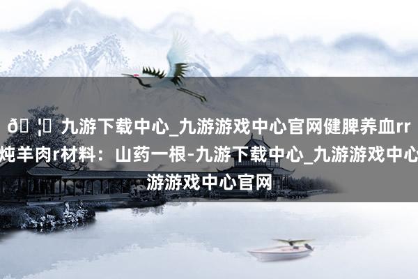 🦄九游下载中心_九游游戏中心官网健脾养血rr山药炖羊肉r材料：山药一根-九游下载中心_九游游戏中心官网