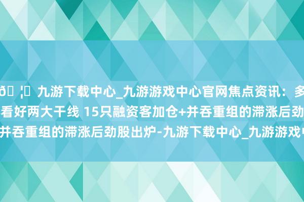 🦄九游下载中心_九游游戏中心官网焦点资讯：多家券商2025年重心看好两大干线 15只融资客加仓+并吞重组的滞涨后劲股出炉-九游下载中心_九游游戏中心官网