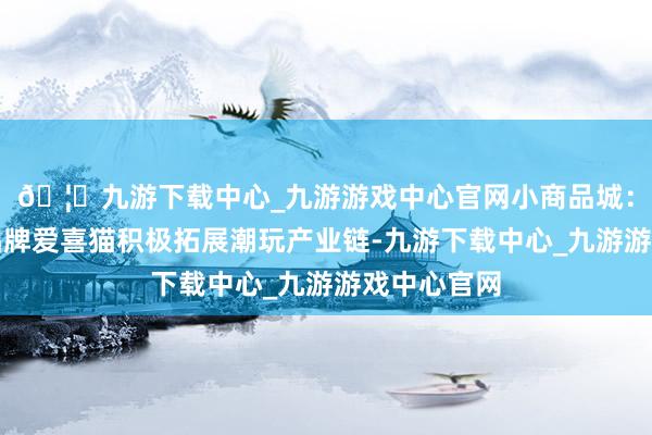 🦄九游下载中心_九游游戏中心官网小商品城：公司旗低品牌爱喜猫积极拓展潮玩产业链-九游下载中心_九游游戏中心官网