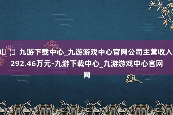 🦄九游下载中心_九游游戏中心官网公司主营收入1292.46万元-九游下载中心_九游游戏中心官网