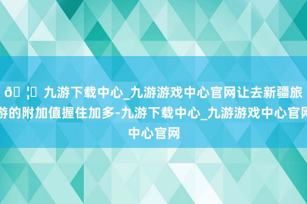 🦄九游下载中心_九游游戏中心官网让去新疆旅游的附加值握住加多-九游下载中心_九游游戏中心官网