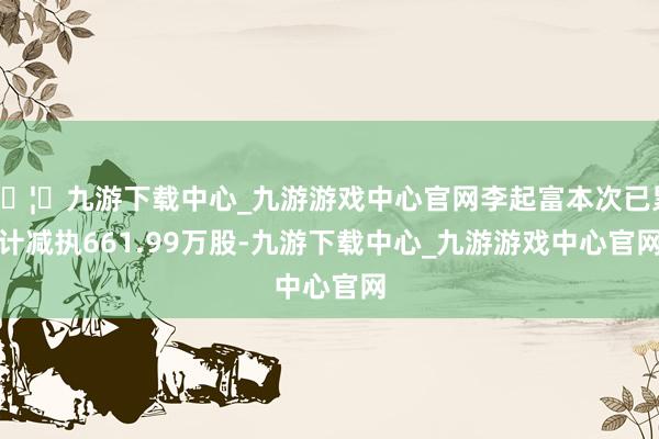 🦄九游下载中心_九游游戏中心官网李起富本次已累计减执661.99万股-九游下载中心_九游游戏中心官网