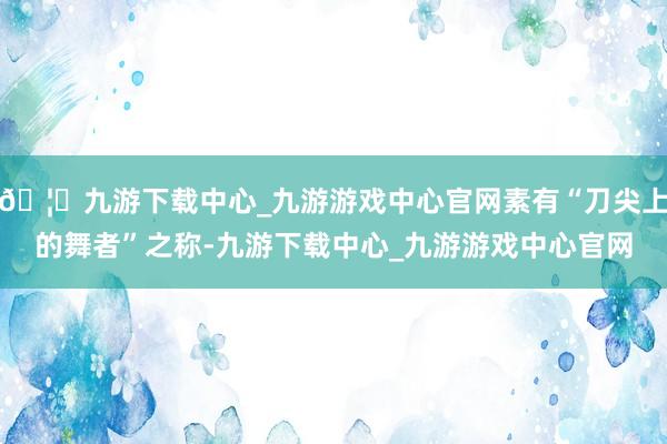 🦄九游下载中心_九游游戏中心官网素有“刀尖上的舞者”之称-九游下载中心_九游游戏中心官网