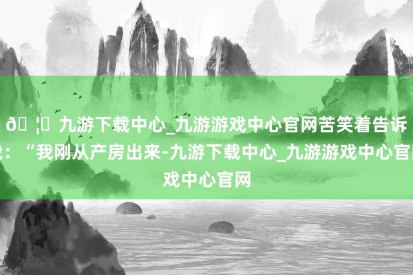 🦄九游下载中心_九游游戏中心官网苦笑着告诉我：“我刚从产房出来-九游下载中心_九游游戏中心官网