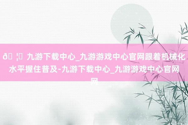 🦄九游下载中心_九游游戏中心官网跟着机械化水平握住普及-九游下载中心_九游游戏中心官网