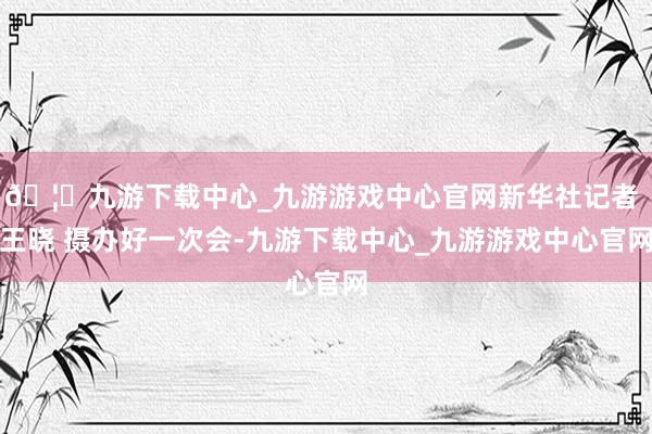 🦄九游下载中心_九游游戏中心官网新华社记者 王晓 摄办好一次会-九游下载中心_九游游戏中心官网