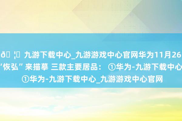 🦄九游下载中心_九游游戏中心官网华为11月26日的发布会不错用“恢弘”来描摹 三款主要居品： ①华为-九游下载中心_九游游戏中心官网