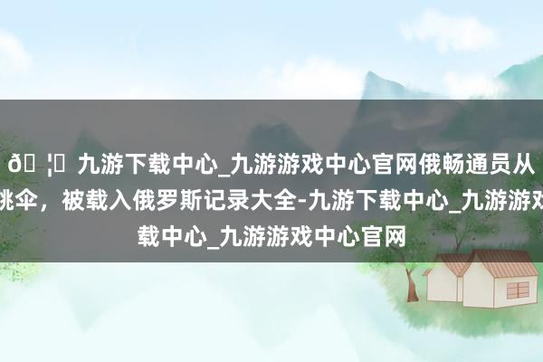 🦄九游下载中心_九游游戏中心官网俄畅通员从万米高度跳伞，被载入俄罗斯记录大全-九游下载中心_九游游戏中心官网