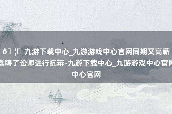 🦄九游下载中心_九游游戏中心官网同期又高薪遴聘了讼师进行抗辩-九游下载中心_九游游戏中心官网