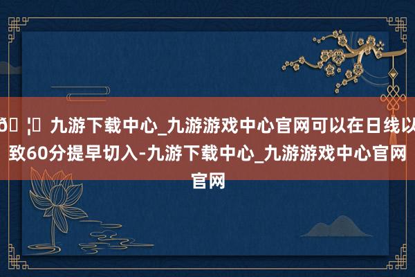 🦄九游下载中心_九游游戏中心官网可以在日线以致60分提早切入-九游下载中心_九游游戏中心官网