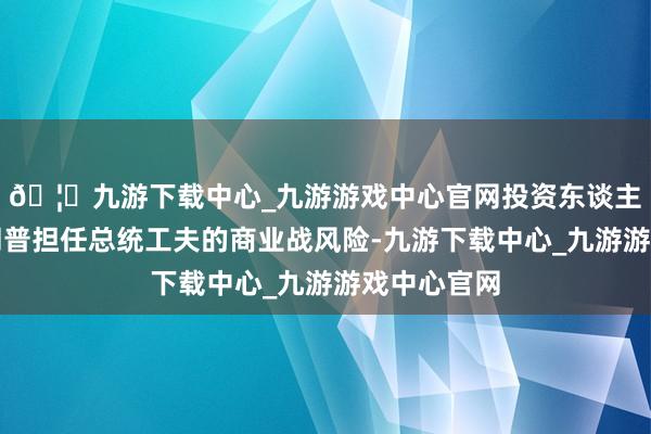 🦄九游下载中心_九游游戏中心官网投资东谈主低估了特朗普担任总统工夫的商业战风险-九游下载中心_九游游戏中心官网